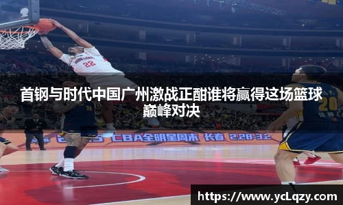 首钢与时代中国广州激战正酣谁将赢得这场篮球巅峰对决